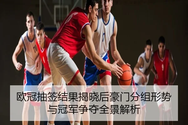 欧冠抽签结果揭晓后豪门分组形势与冠军争夺全景解析