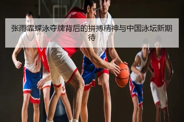 张雨霏蝶泳夺牌背后的拼搏精神与中国泳坛新期待