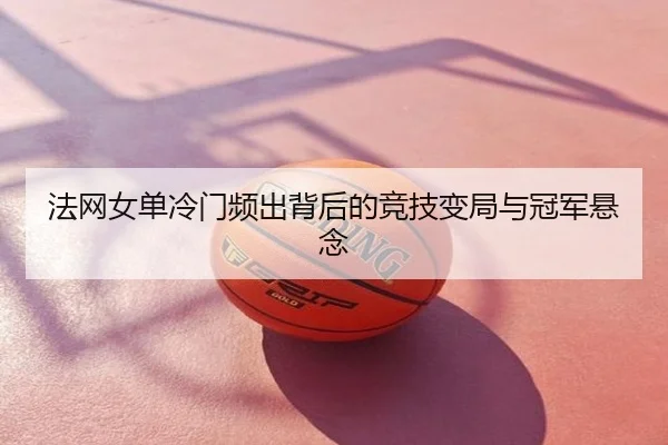 法网女单冷门频出背后的竞技变局与冠军悬念
