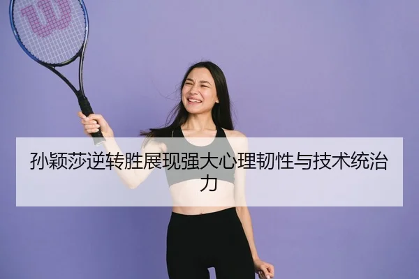 孙颖莎逆转胜展现强大心理韧性与技术统治力