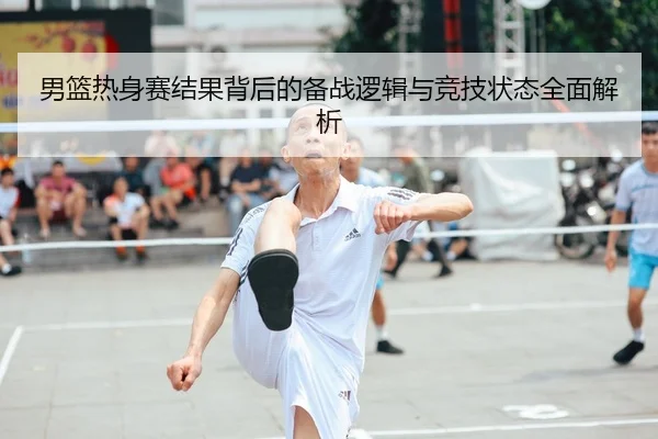 男篮热身赛结果背后的备战逻辑与竞技状态全面解析
