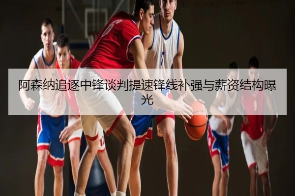 阿森纳追逐中锋谈判提速锋线补强与薪资结构曝光