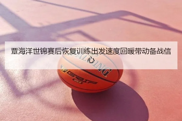 覃海洋世锦赛后恢复训练出发速度回暖带动备战信心