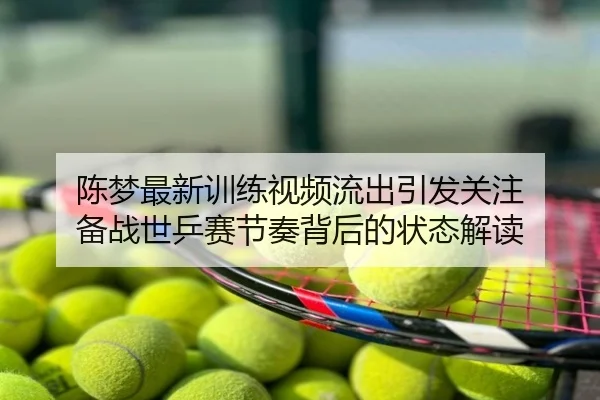 陈梦最新训练视频流出引发关注 备战世乒赛节奏背后的状态解读