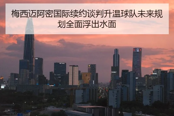 梅西迈阿密国际续约谈判升温球队未来规划全面浮出水面