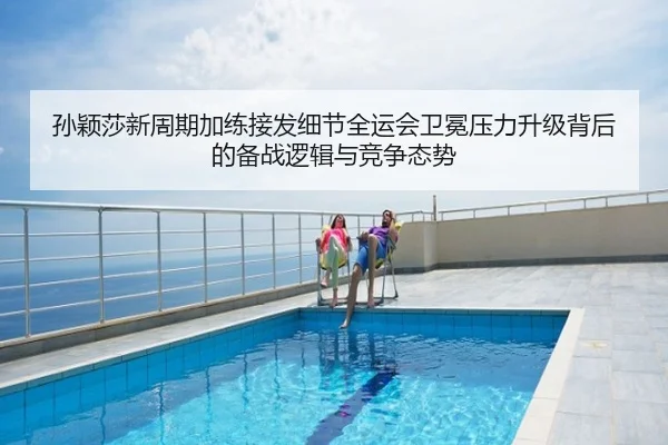 孙颖莎新周期加练接发细节全运会卫冕压力升级背后的备战逻辑与竞争态势