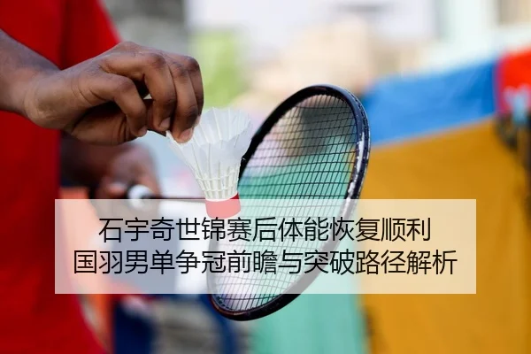 石宇奇世锦赛后体能恢复顺利 国羽男单争冠前瞻与突破路径解析
